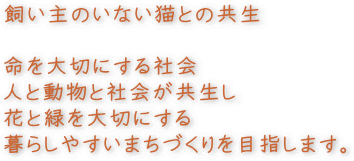 飼い主のいない猫との共生　命を大切にする社会　人と動物が共生し花と緑を大切にする暮らしやすい街づくりを目指します。
